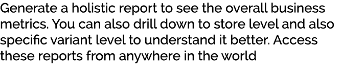 Generate a holistic report to see the overall business metrics. You can also drill down to store level and also speci...