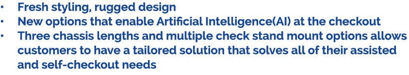 • Fresh styling, rugged design • New options that enable Artificial Intelligence(AI) at the checkout • Three chassis ...